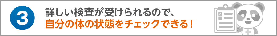 詳しい検査が受けられるので、自分の体の状態をチェックできる！